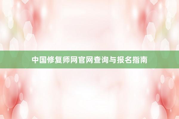 中国修复师网官网查询与报名指南
