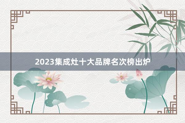 2023集成灶十大品牌名次榜出炉